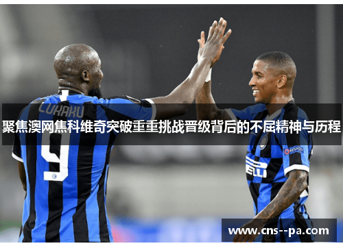 聚焦澳网焦科维奇突破重重挑战晋级背后的不屈精神与历程