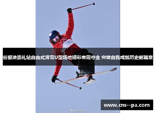 谷爱凌崇礼站自由式滑雪U型场地精彩表现夺金 突破自我成就历史新篇章