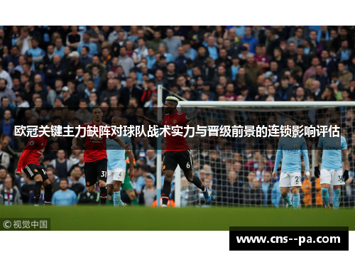 欧冠关键主力缺阵对球队战术实力与晋级前景的连锁影响评估