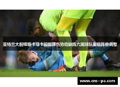 亚特兰大前锋斯卡马卡因脚踝伤势将缺阵六周球队面临阵容调整