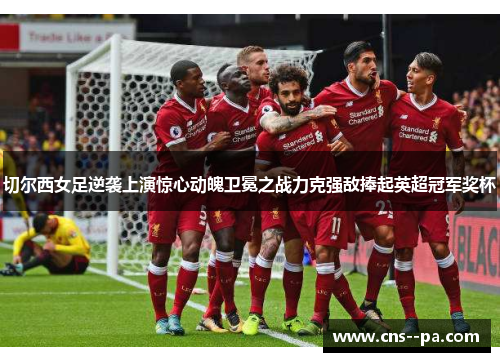 切尔西女足逆袭上演惊心动魄卫冕之战力克强敌捧起英超冠军奖杯