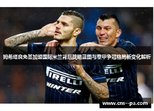 姆希塔良免签加盟国际米兰背后战略蓝图与意甲争冠格局新变化解析