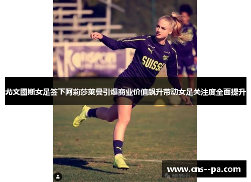 尤文图斯女足签下阿莉莎莱曼引爆商业价值飙升带动女足关注度全面提升