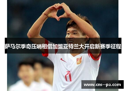 萨马尔季奇压哨租借加盟亚特兰大开启新赛季征程