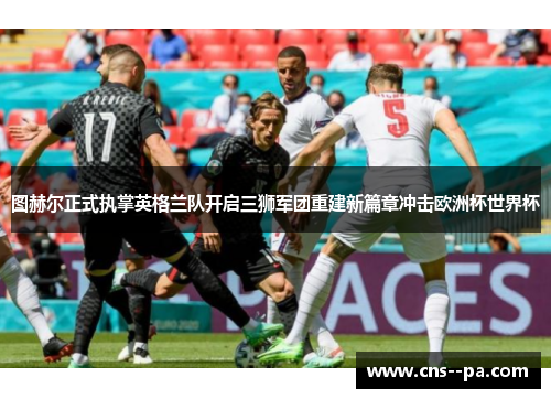 图赫尔正式执掌英格兰队开启三狮军团重建新篇章冲击欧洲杯世界杯