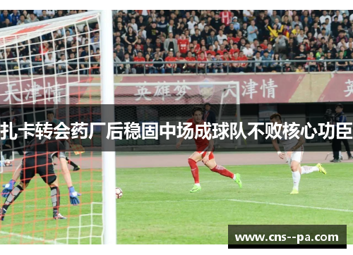 扎卡转会药厂后稳固中场成球队不败核心功臣