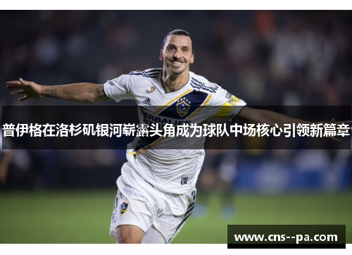 普伊格在洛杉矶银河崭露头角成为球队中场核心引领新篇章